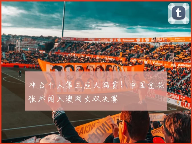 冲击个人第三座大满贯！中国金花张帅闯入澳网女双决赛