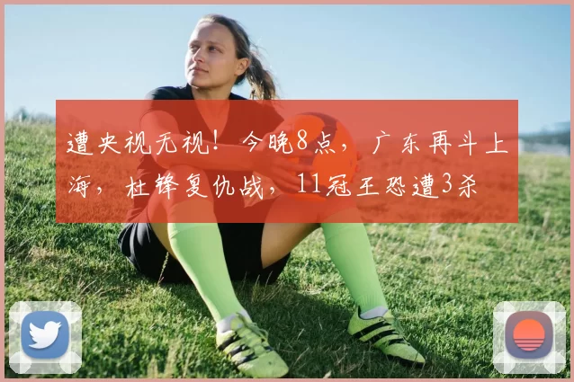 遭央视无视！今晚8点，广东再斗上海，杜锋复仇战，11冠王恐遭3杀