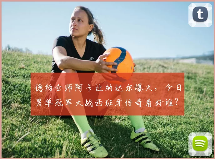 德约会师阿卡让纳达尔爆火，今日男单冠军大战西班牙传奇看好谁？